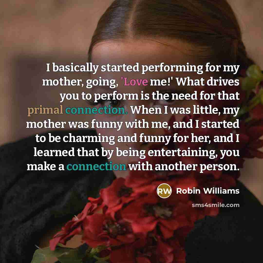 “I basically started performing for my mother, going, 'Love me!' What drives you to perform is the need for that primal connection. When I was little, my mother was funny with me, and I started to be charming and funny for her, and I learned that by being entertaining, you make a connection with…” quote by Robin Williams