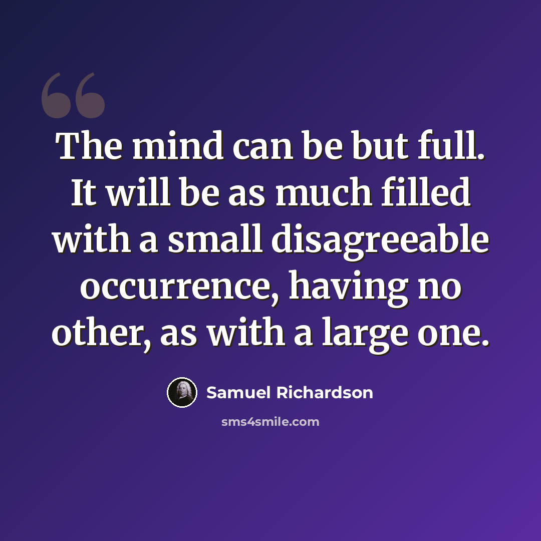 “The mind can be but full. It will be as much filled with a small disagreeable occurrence, having no other, as with a large one.” quote by Samuel Richardson