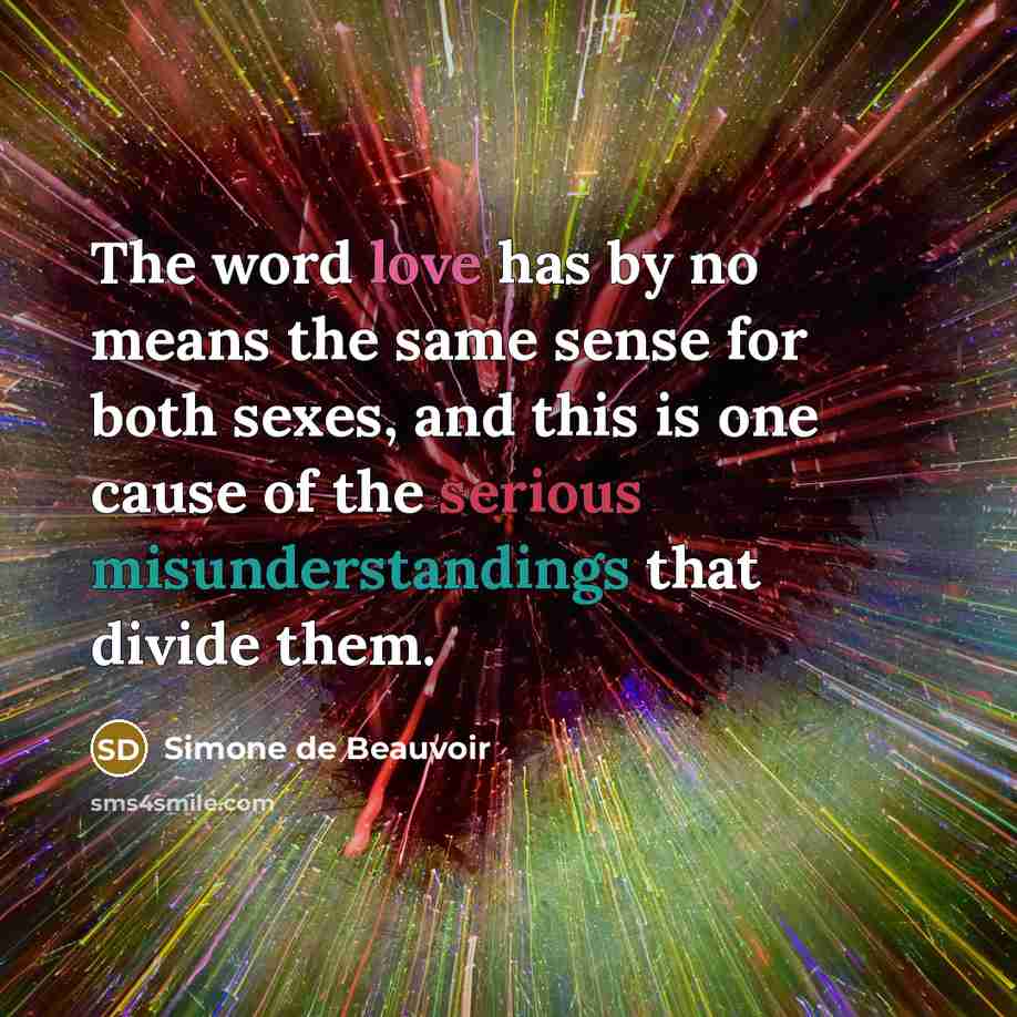 “The word love has by no means the same sense for both sexes, and this is one cause of the serious misunderstandings that divide them.” quote by Simone de Beauvoir