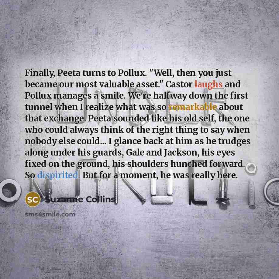 “Finally, Peeta turns to Pollux. "Well, then you just became our most valuable asset." Castor laughs and Pollux manages a smile. We're halfway down the first tunnel when I realize what was so remarkable about that exchange. Peeta sounded like his old self, the one who could always think of the…” quote by Suzanne Collins