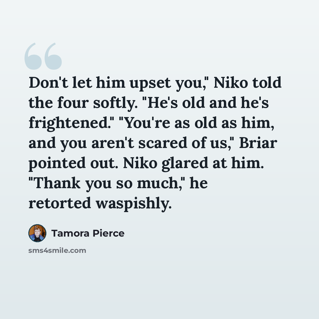 “Don't let him upset you," Niko told the four softly. "He's old and he's frightened." "You're as old as him, and you aren't scared of us," Briar pointed out. Niko glared at him. "Thank you so much," he retorted waspishly.” quote by Tamora Pierce