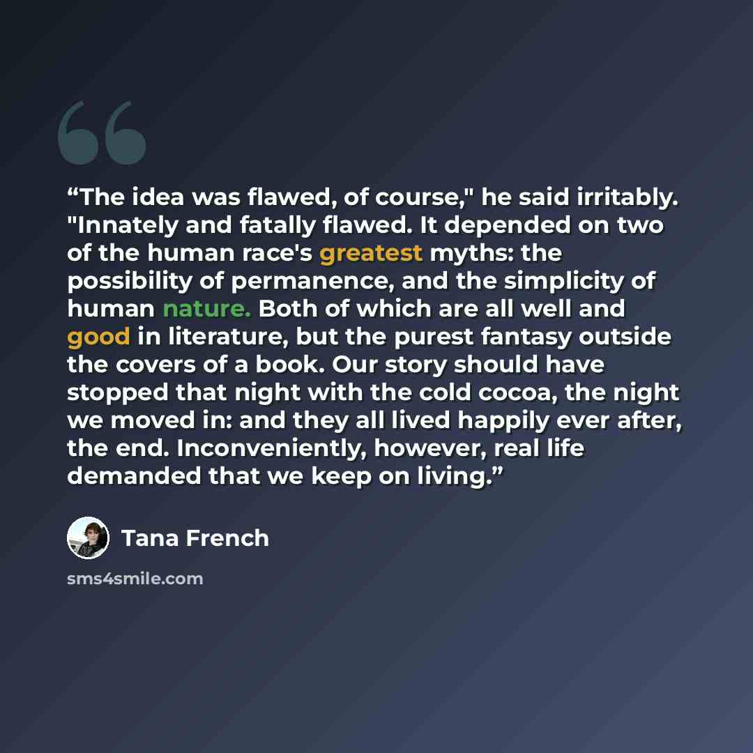 “The idea was flawed, of course," he said irritably. "Innately and fatally flawed. It depended on two of the human race's greatest myths: the possibility of permanence, and the simplicity of human nature. Both of which are all well and good in literature, but the purest fantasy outside the covers…” quote by Tana French