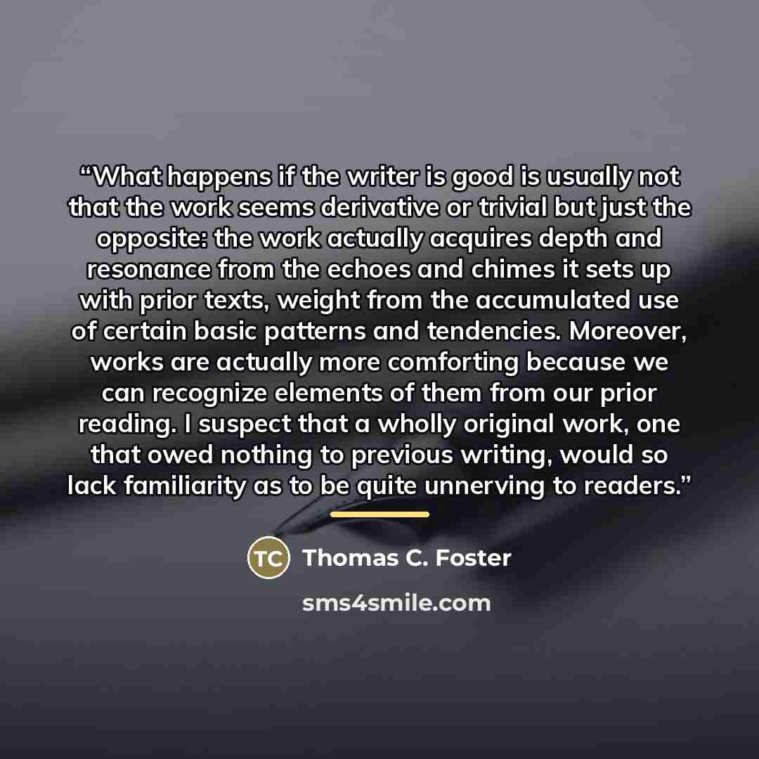 “What happens if the writer is good is usually not that the work seems derivative or trivial but just the opposite: the work actually acquires depth and resonance from the echoes and chimes it sets up with prior texts, weight from the accumulated use of certain basic patterns and tendencies…” quote by Thomas C. Foster