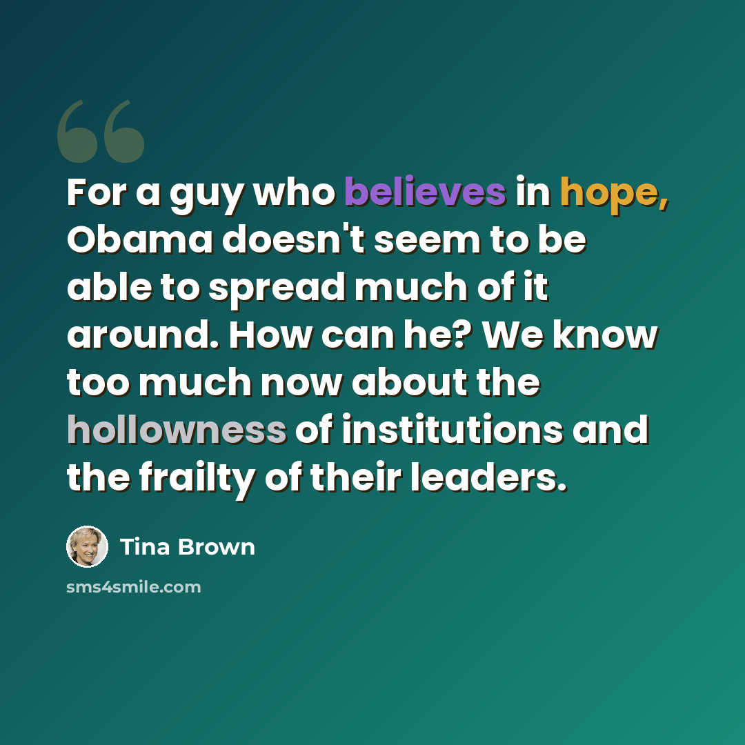 “For a guy who believes in hope, Obama doesn't seem to be able to spread much of it around. How can he? We know too much now about the hollowness of institutions and the frailty of their leaders.” quote by Tina Brown