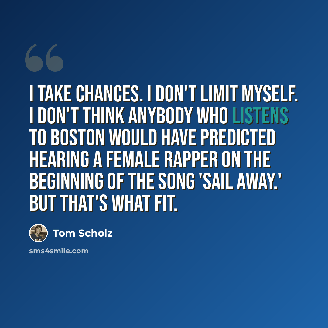 “I take chances. I don't limit myself. I don't think anybody who listens to Boston would have predicted hearing a female rapper on the beginning of the song 'Sail Away.' But that's what fit.” quote by Tom Scholz
