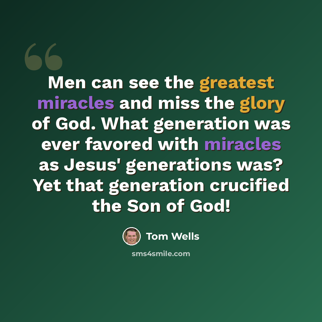 “Men can see the greatest miracles and miss the glory of God. What generation was ever favored with miracles as Jesus' generations was? Yet that generation crucified the Son of God!” quote by Tom Wells