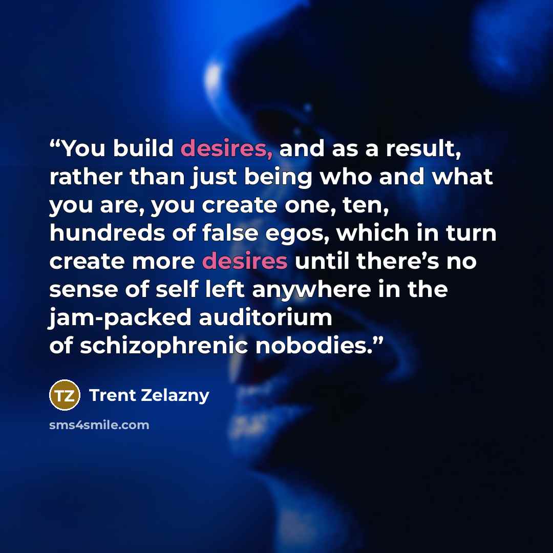 “You build desires, and as a result, rather than just being who and what you are, you create one, ten, hundreds of false egos, which in turn create more desires until there’s no sense of self left anywhere in the jam-packed auditorium of schizophrenic nobodies.” quote by Trent Zelazny