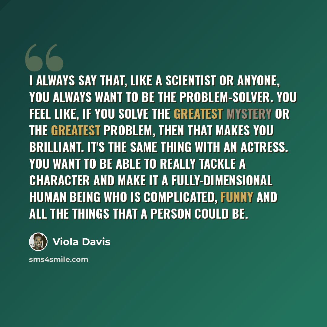 “I always say that, like a scientist or anyone, you always want to be the problem-solver. You feel like, if you solve the greatest mystery or the greatest problem, then that makes you brilliant. It's the same thing with an actress. You want to be able to really tackle a character and make it a…” quote by Viola Davis