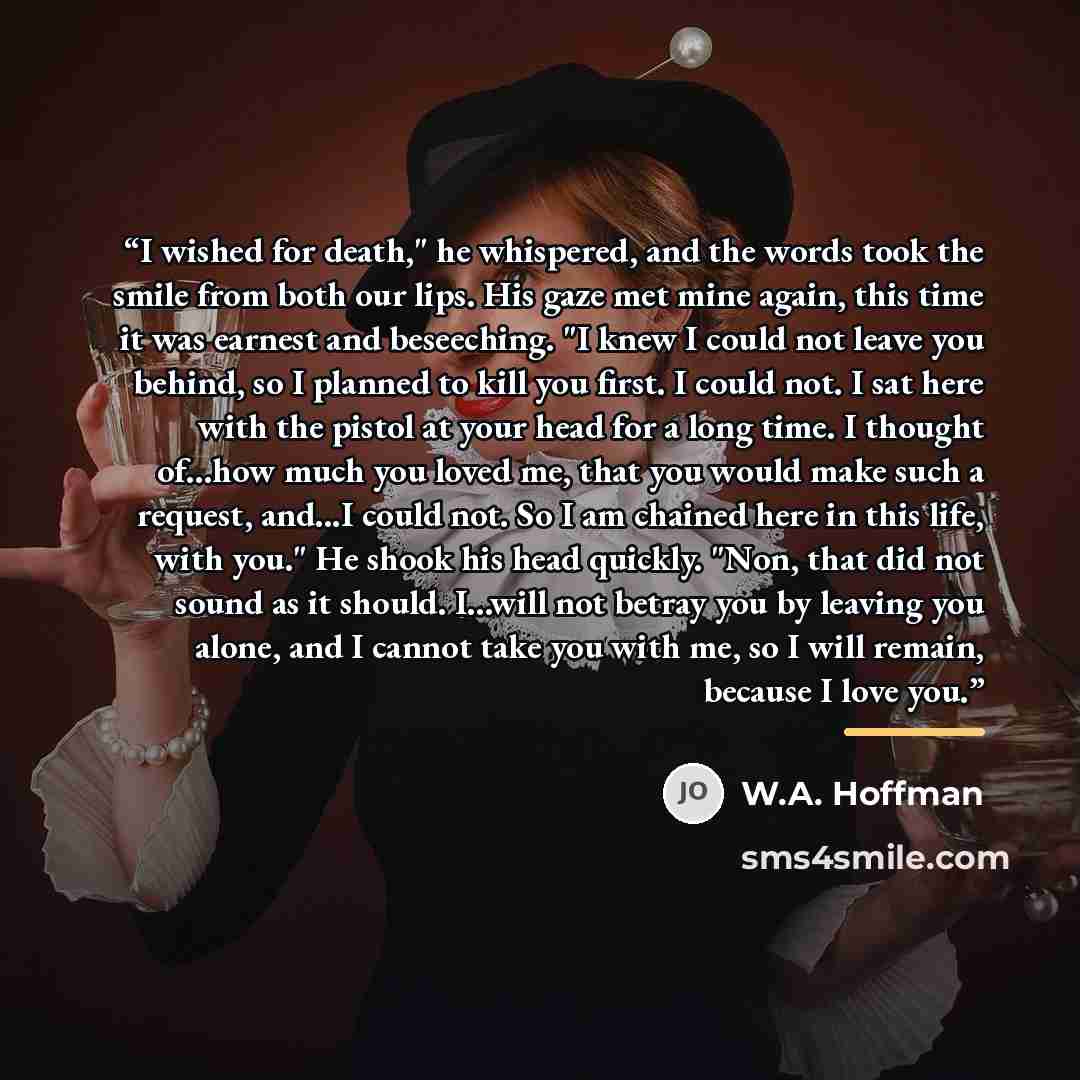 “I wished for death," he whispered, and the words took the smile from both our lips. His gaze met mine again, this time it was earnest and beseeching. "I knew I could not leave you behind, so I planned to kill you first. I could not. I sat here with the pistol at your head for a long time. I…” quote by W.A. Hoffman