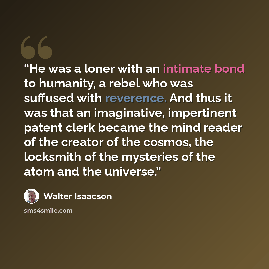 “He was a loner with an intimate bond to humanity, a rebel who was suffused with reverence. And thus it was that an imaginative, impertinent patent clerk became the mind reader of the creator of the cosmos, the locksmith of the mysteries of the atom and the universe.” quote by Walter Isaacson