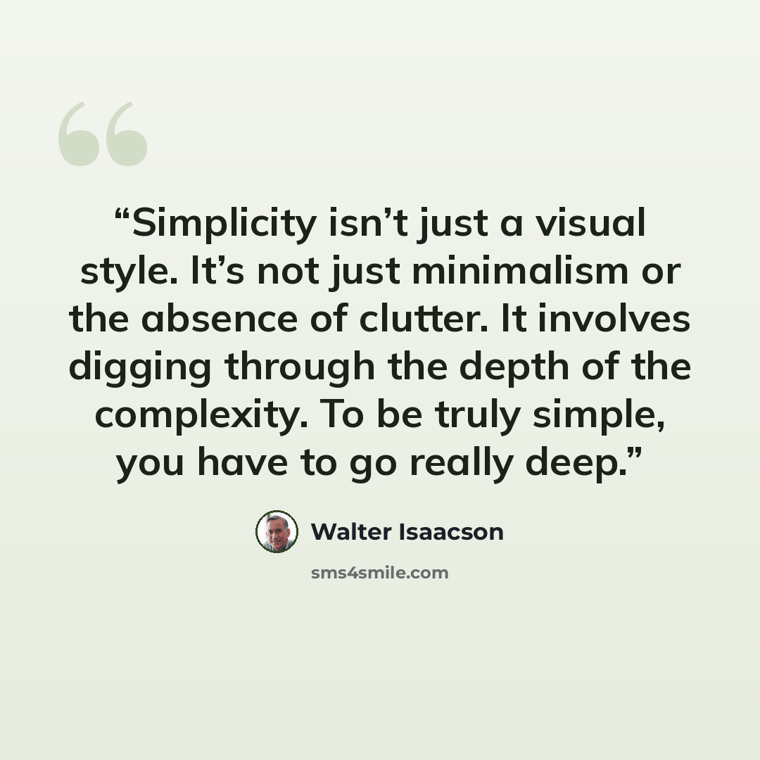 “Simplicity isn’t just a visual style. It’s not just minimalism or the absence of clutter. It involves digging through the depth of the complexity. To be truly simple, you have to go really deep.” quote by Walter Isaacson