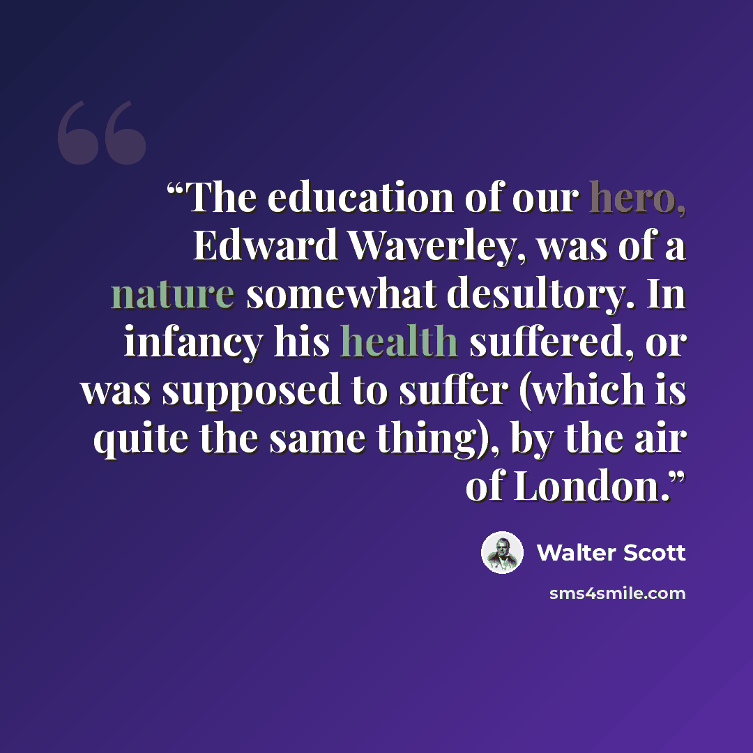 “The education of our hero, Edward Waverley, was of a nature somewhat desultory. In infancy his health suffered, or was supposed to suffer (which is quite the same thing), by the air of London.” quote by Walter Scott