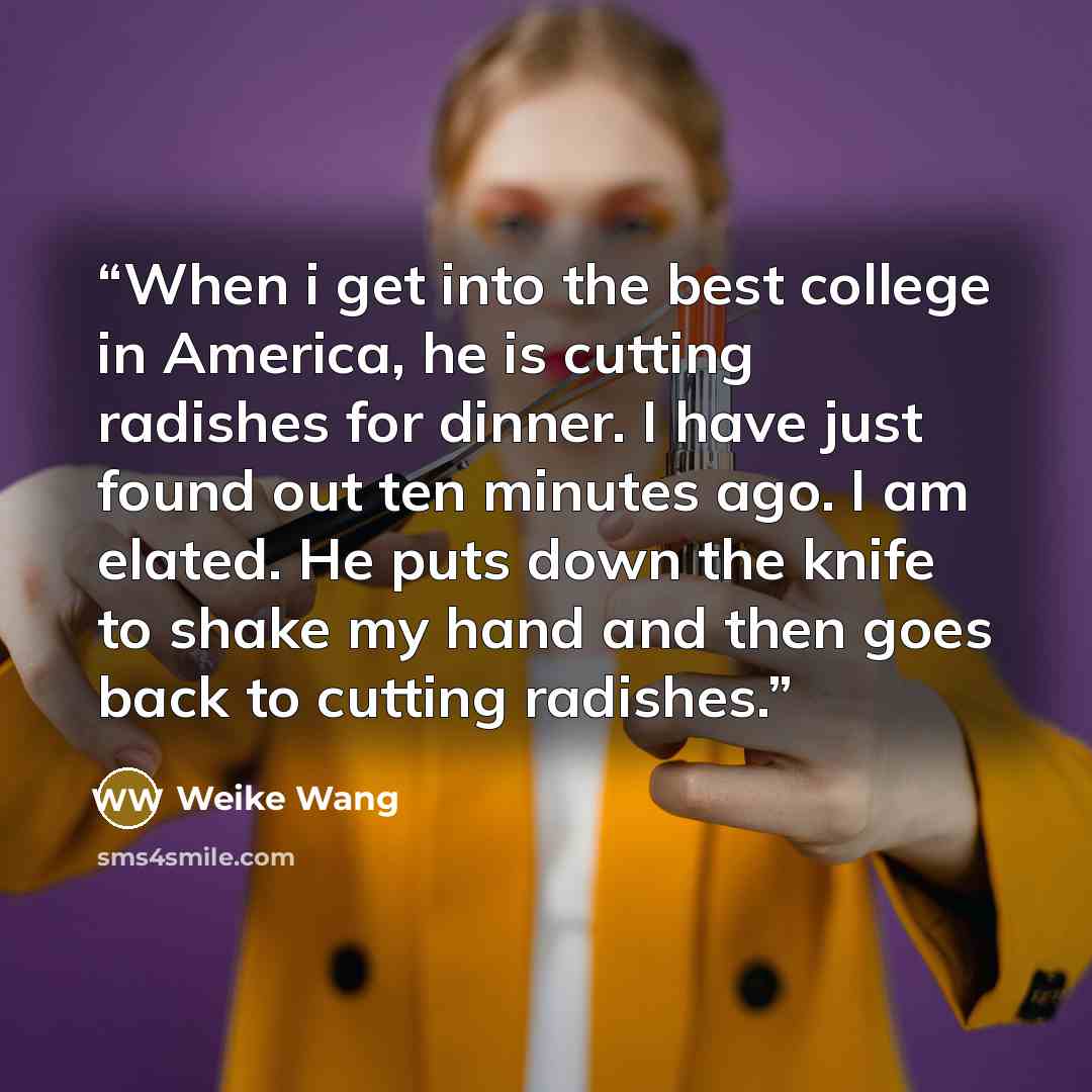 “When i get into the best college in America, he is cutting radishes for dinner. I have just found out ten minutes ago. I am elated. He puts down the knife to shake my hand and then goes back to cutting radishes.” quote by Weike Wang
