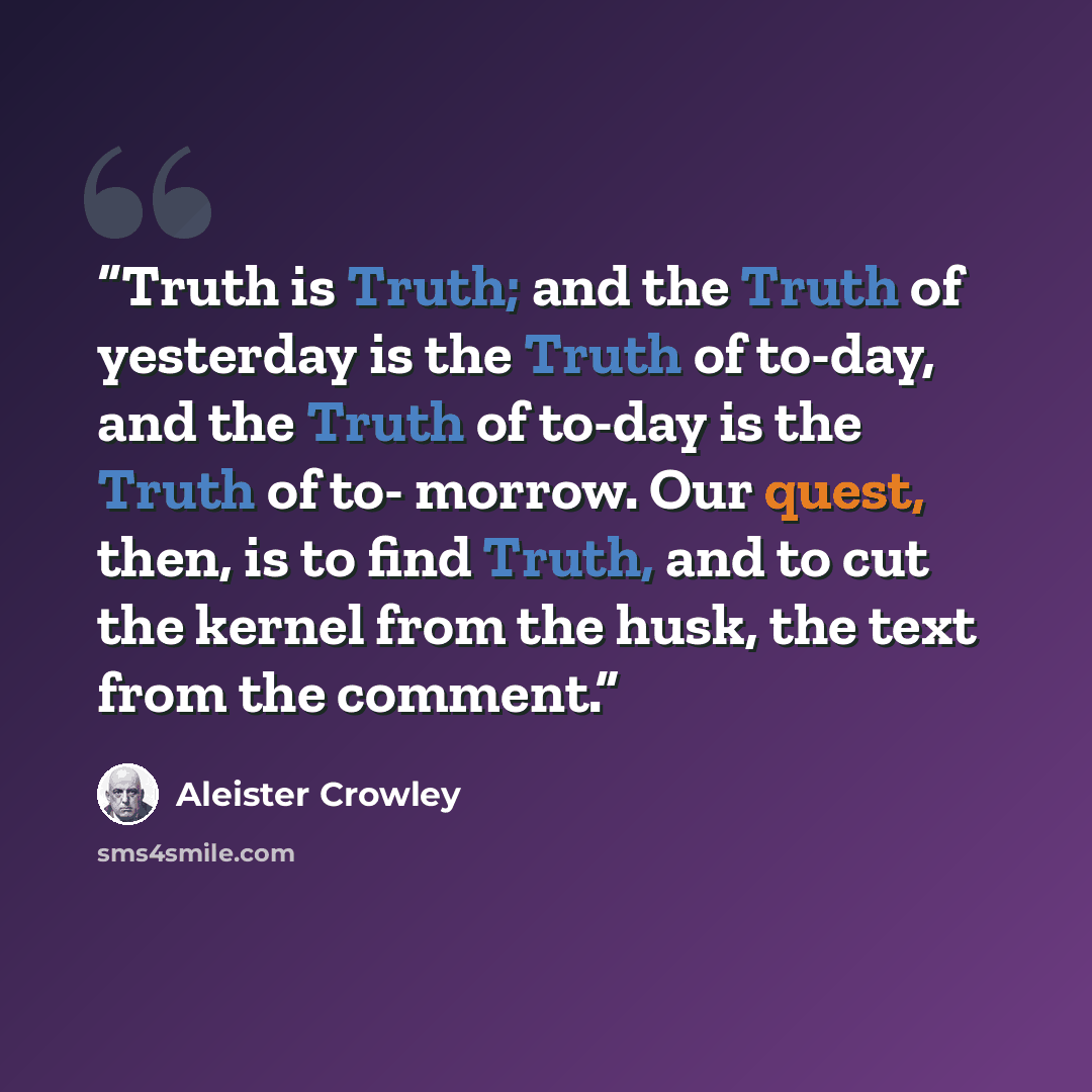 “Truth is Truth; and the Truth of yesterday is the Truth of to-day, and the Truth of to-day is the Truth of to- morrow. Our quest, then, is to find Truth, and to cut the kernel from the husk, the text from the comment.” quote by Aleister Crowley