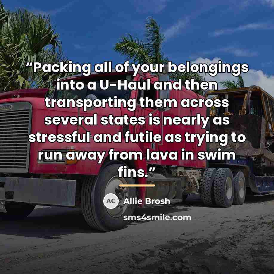 “Packing all of your belongings into a U-Haul and then transporting them across several states is nearly as stressful and futile as trying to run away from lava in swim fins.” quote by Allie Brosh