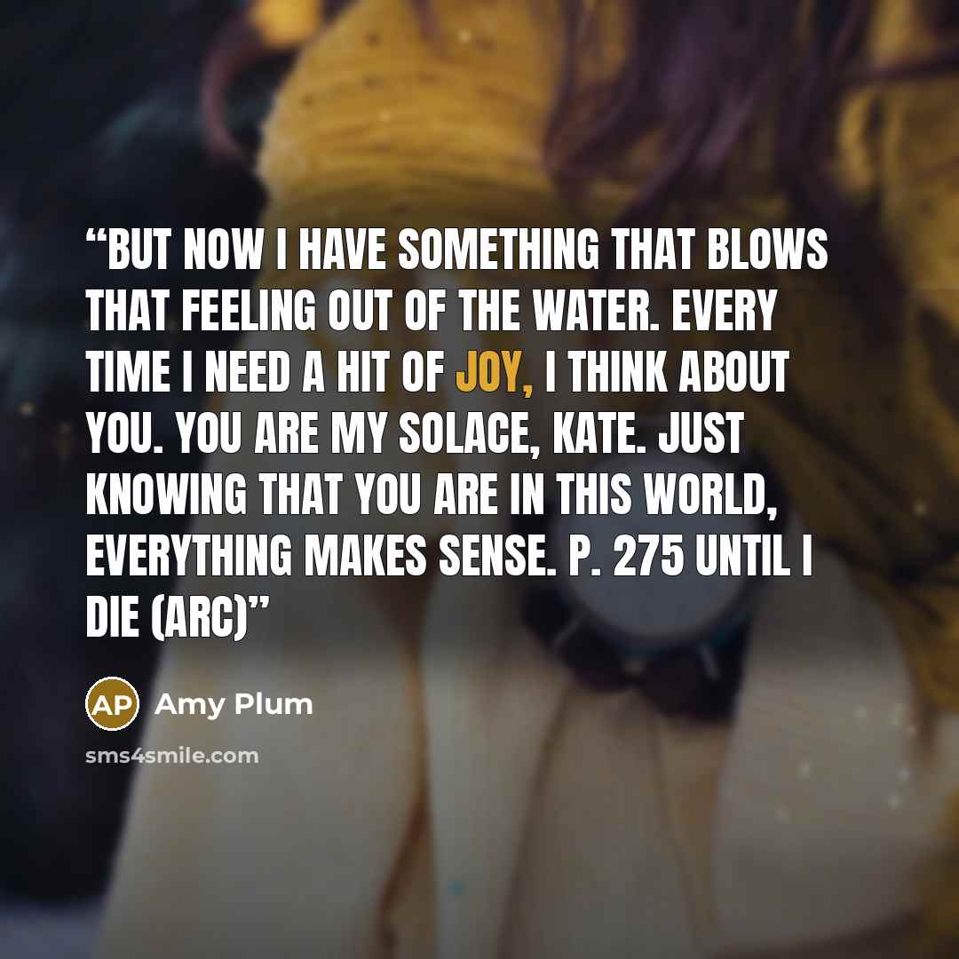 “But now I have something that blows that feeling out of the water. Every time I need a hit of joy, I think about you. You are my solace, Kate. Just knowing that you are in this world, everything makes sense. p. 275 Until I Die (ARC)” quote by Amy Plum