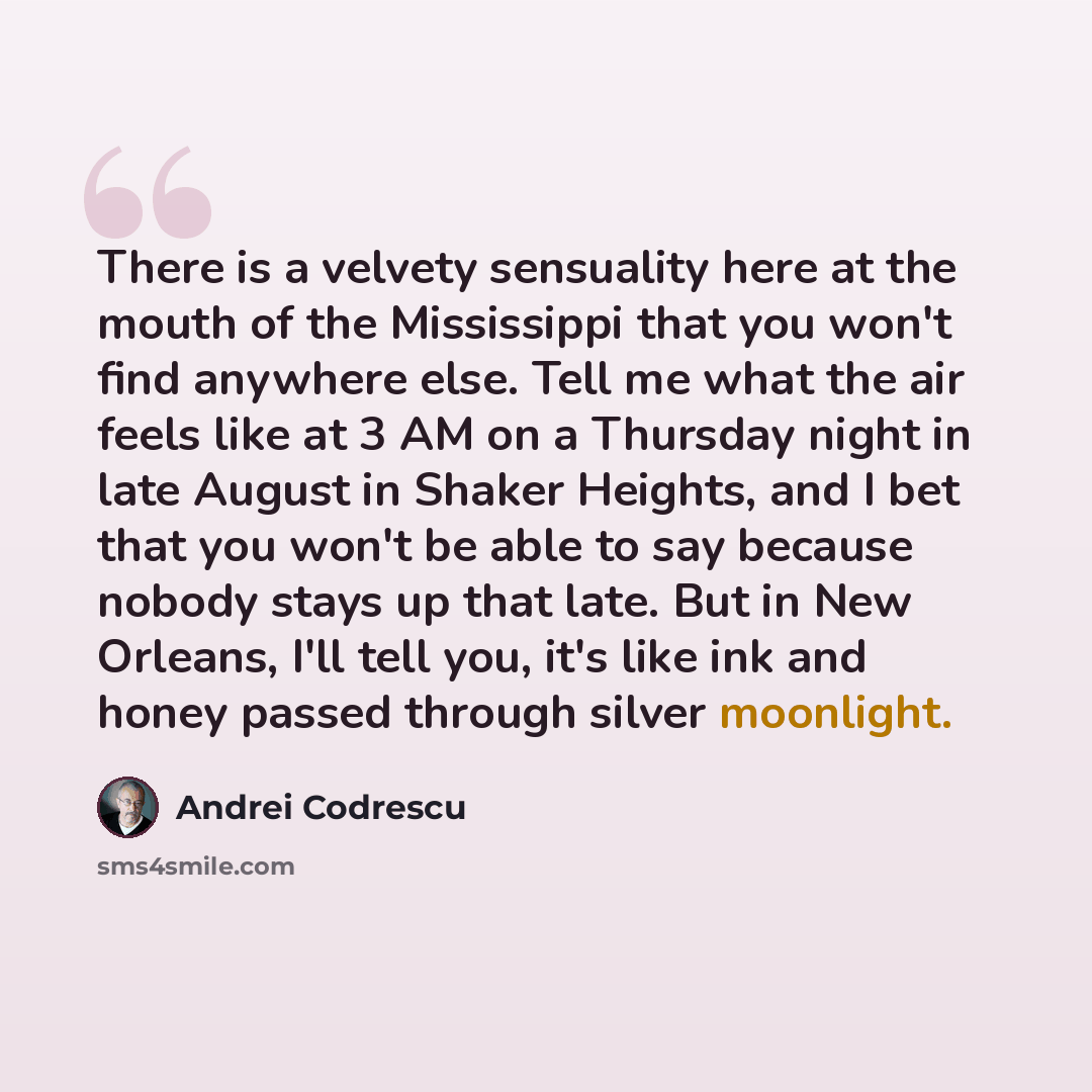 “There is a velvety sensuality here at the mouth of the Mississippi that you won't find anywhere else. Tell me what the air feels like at 3 AM on a Thursday night in late August in Shaker Heights, and I bet that you won't be able to say because nobody stays up that late. But in New Orleans, I'll…” quote by Andrei Codrescu