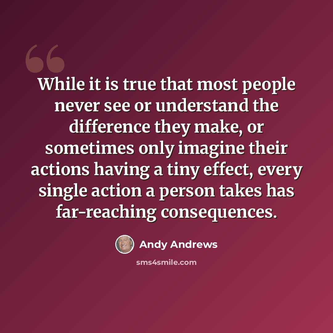 “While it is true that most people never see or understand the difference they make, or sometimes only imagine their actions having a tiny effect, every single action a person takes has far-reaching consequences.” quote by Andy Andrews