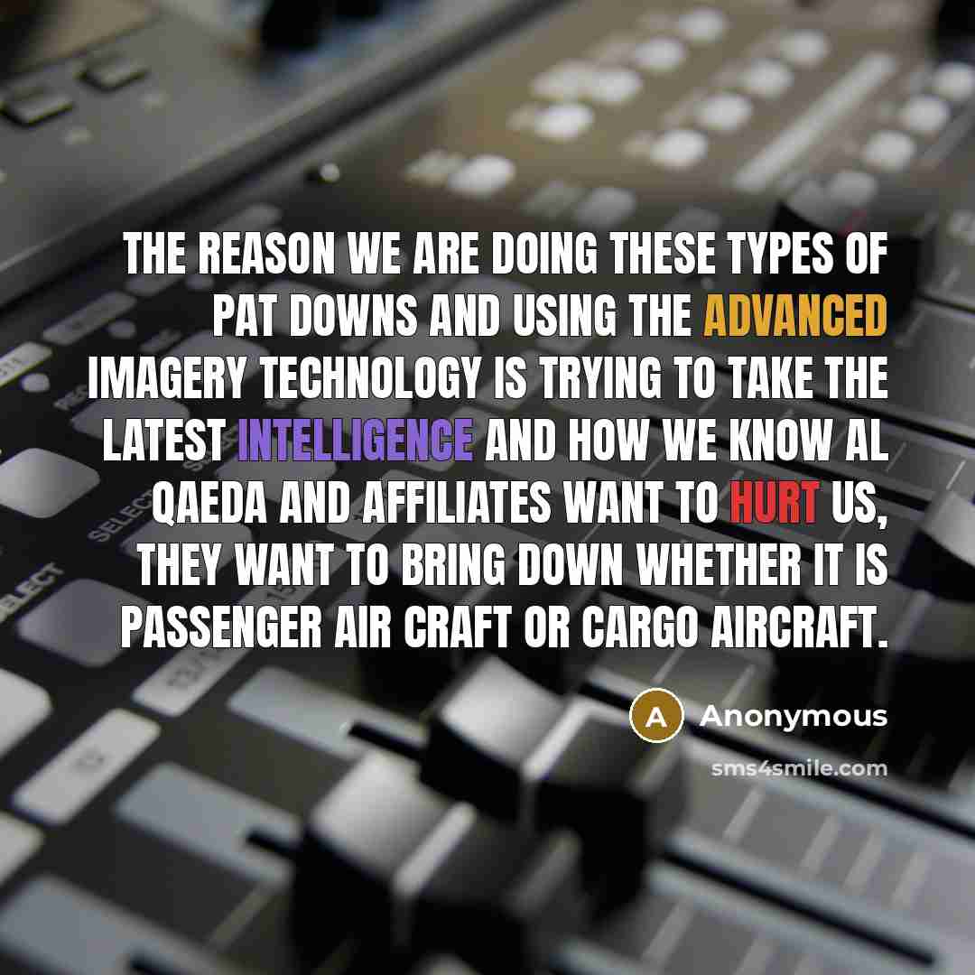 “The reason we are doing these types of pat downs and using the advanced imagery technology is trying to take the latest intelligence and how we know al Qaeda and affiliates want to hurt us, they want to bring down whether it is passenger air craft or cargo aircraft.” quote by Anonymous