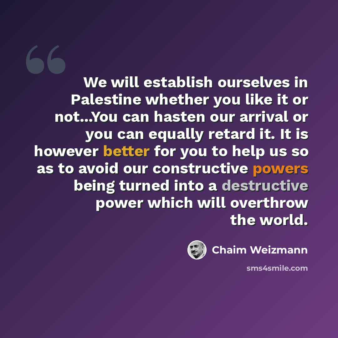 “We will establish ourselves in Palestine whether you like it or not...You can hasten our arrival or you can equally retard it. It is however better for you to help us so as to avoid our constructive powers being turned into a destructive power which will overthrow the world.” quote by Chaim Weizmann