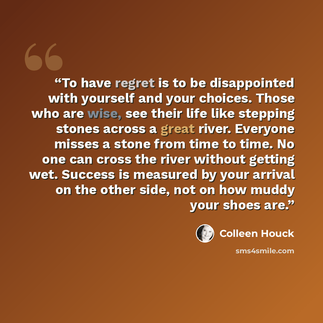“To have regret is to be disappointed with yourself and your choices. Those who are wise, see their life like stepping stones across a great river. Everyone misses a stone from time to time. No one can cross the river without getting wet. Success is measured by your arrival on the other side, not…” quote by Colleen Houck