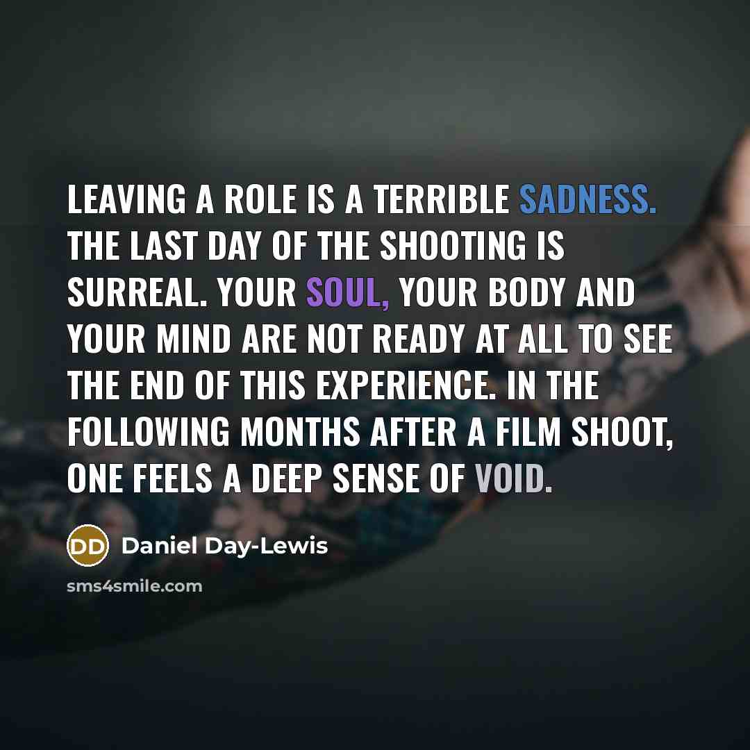 “Leaving a role is a terrible sadness. The last day of the shooting is surreal. Your soul, your body and your mind are not ready at all to see the end of this experience. In the following months after a film shoot, one feels a deep sense of void.” quote by Daniel Day-Lewis