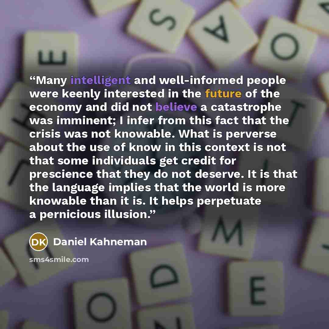 “Many intelligent and well-informed people were keenly interested in the future of the economy and did not believe a catastrophe was imminent; I infer from this fact that the crisis was not knowable. What is perverse about the use of know in this context is not that some individuals get credit for…” quote by Daniel Kahneman