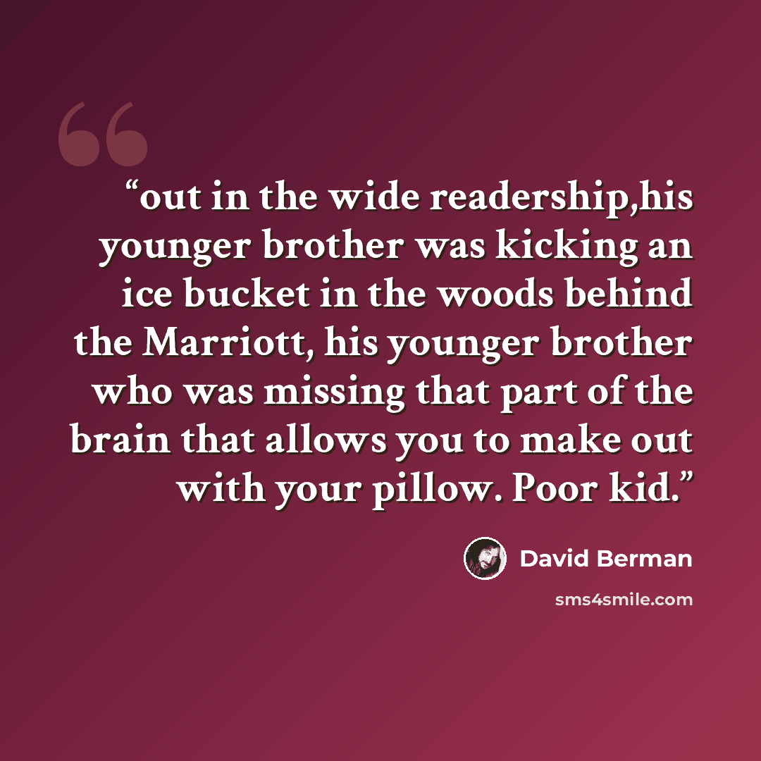 “out in the wide readership,his younger brother was kicking an ice bucket in the woods behind the Marriott, his younger brother who was missing that part of the brain that allows you to make out with your pillow. Poor kid.” quote by David Berman