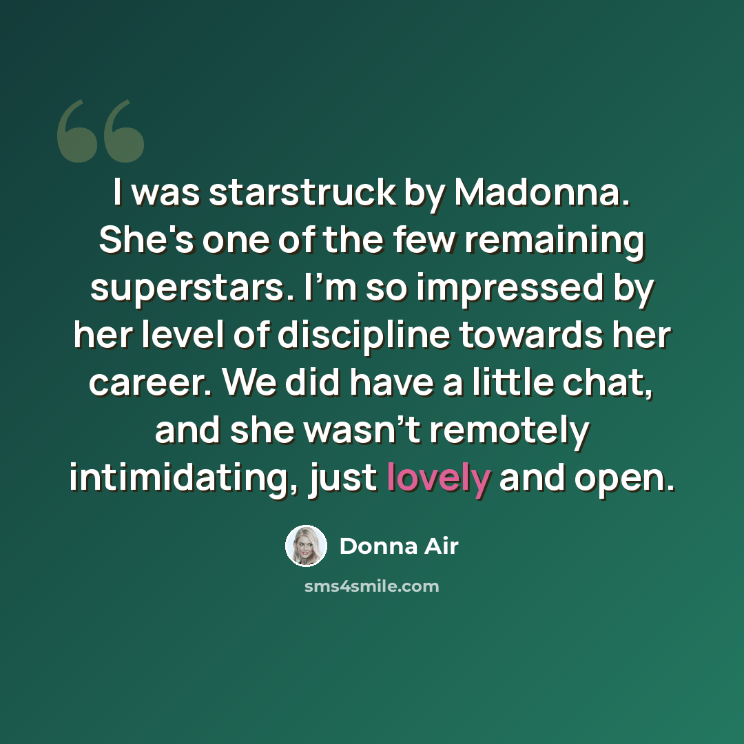 “I was starstruck by Madonna. She's one of the few remaining superstars. I'm so impressed by her level of discipline towards her career. We did have a little chat, and she wasn't remotely intimidating, just lovely and open.” quote by Donna Air