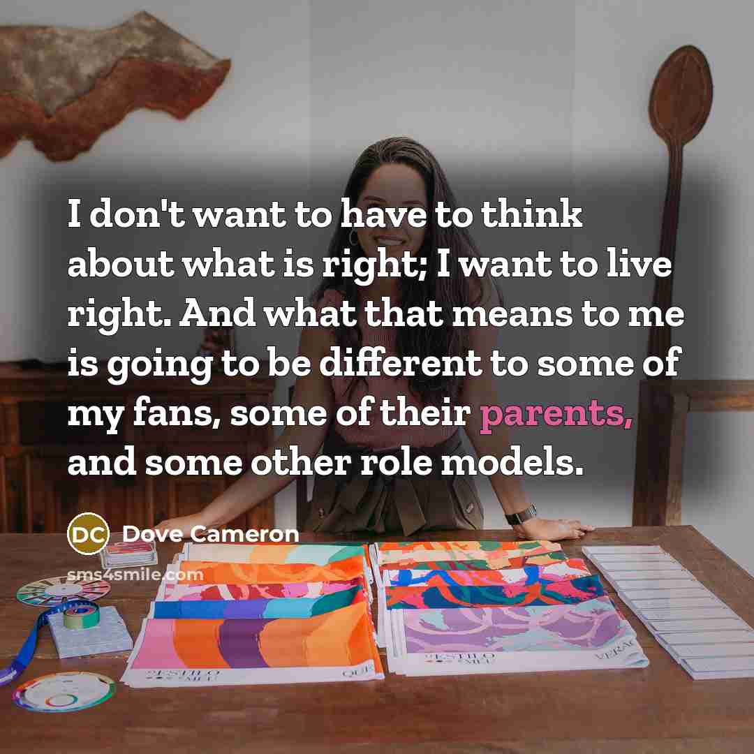 “I don't want to have to think about what is right; I want to live right. And what that means to me is going to be different to some of my fans, some of their parents, and some other role models.” quote by Dove Cameron