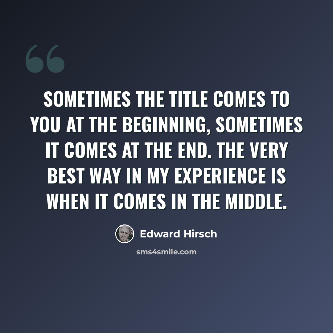 “Sometimes the title comes to you at the beginning, sometimes it comes at the end. The very best way in my experience is when it comes in the middle.” quote by Edward Hirsch