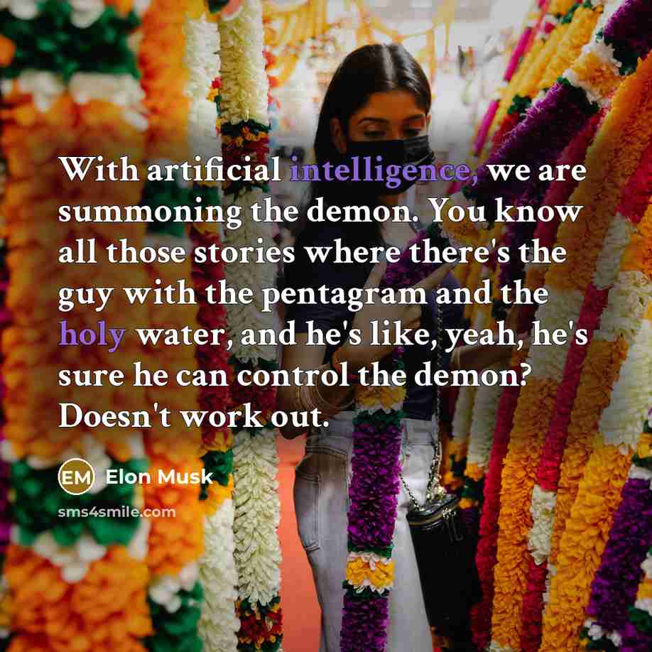 “With artificial intelligence, we are summoning the demon. You know all those stories where there's the guy with the pentagram and the holy water, and he's like, yeah, he's sure he can control the demon? Doesn't work out.” quote by Elon Musk