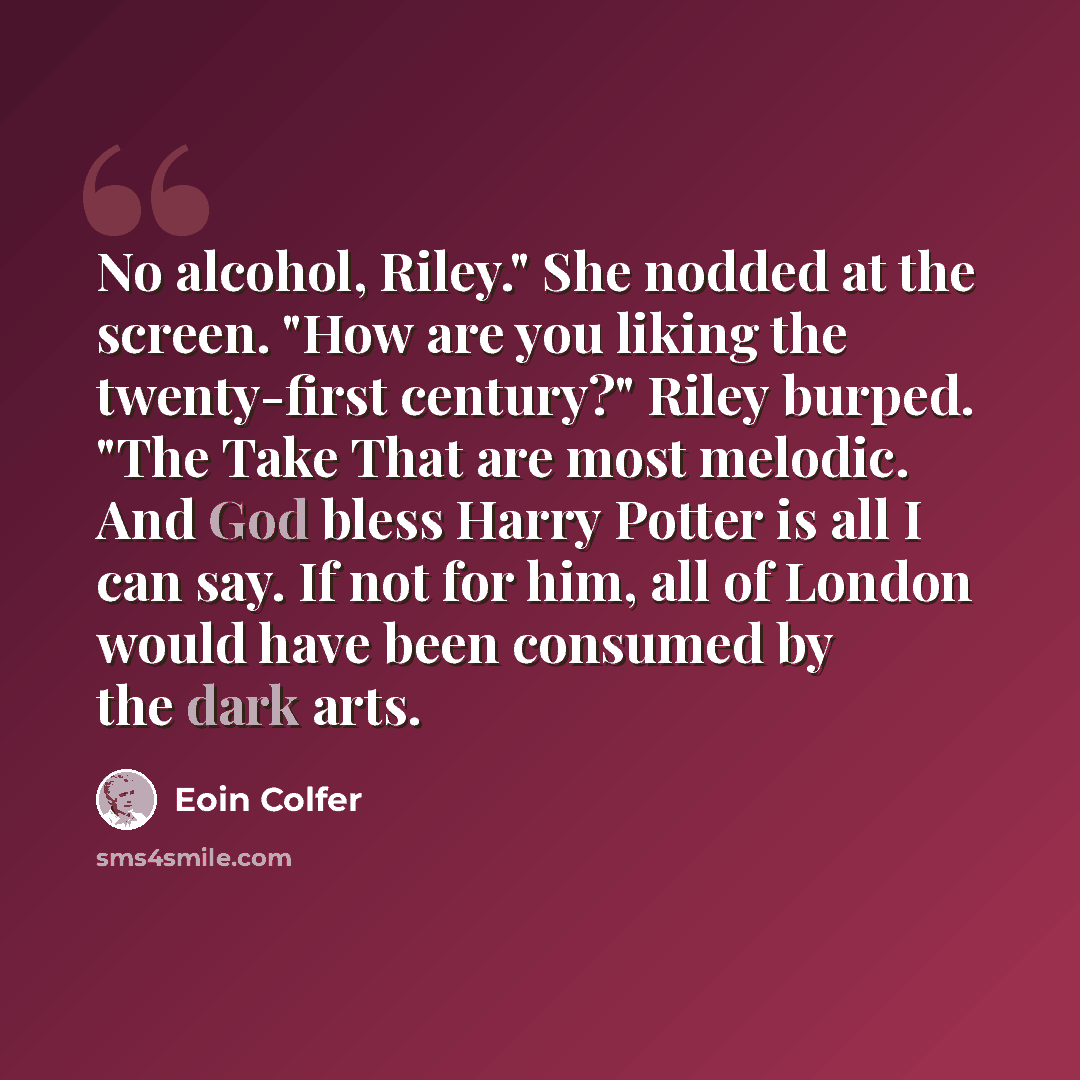 “No alcohol, Riley." She nodded at the screen. "How are you liking the twenty-first century?" Riley burped. "The Take That are most melodic. And God bless Harry Potter is all I can say. If not for him, all of London would have been consumed by the dark arts.” quote by Eoin Colfer