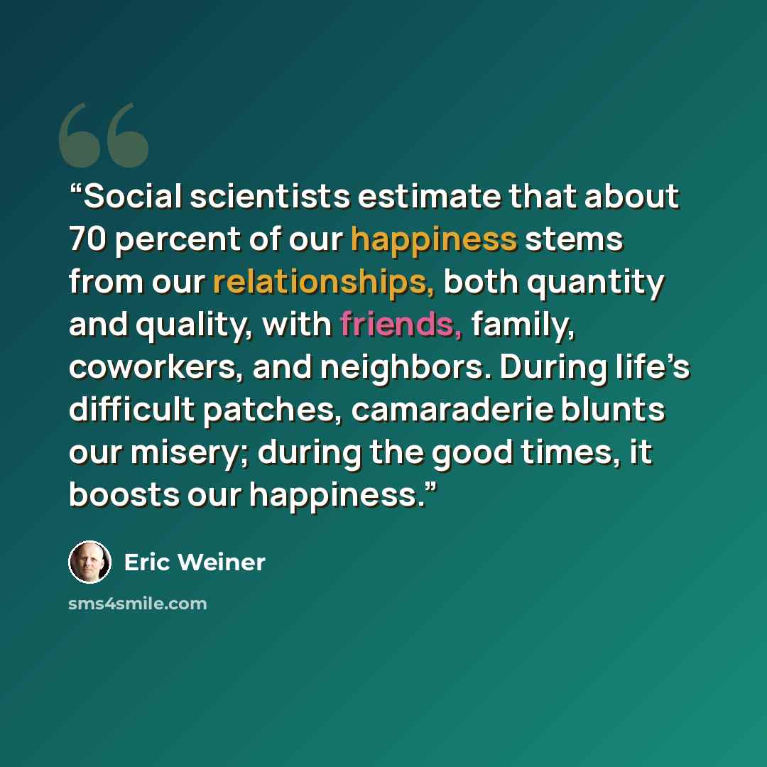 “Social scientists estimate that about 70 percent of our happiness stems from our relationships, both quantity and quality, with friends, family, coworkers, and neighbors. During life’s difficult patches, camaraderie blunts our misery; during the good times, it boosts our happiness.” quote by Eric Weiner