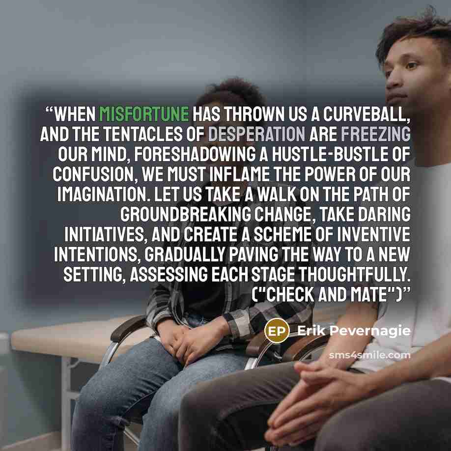 “When misfortune has thrown us a curveball, and the tentacles of desperation are freezing our mind, foreshadowing a hustle-bustle of confusion, we must inflame the power of our imagination. Let us take a walk on the path of groundbreaking change, take daring initiatives, and create a scheme of…” quote by Erik Pevernagie