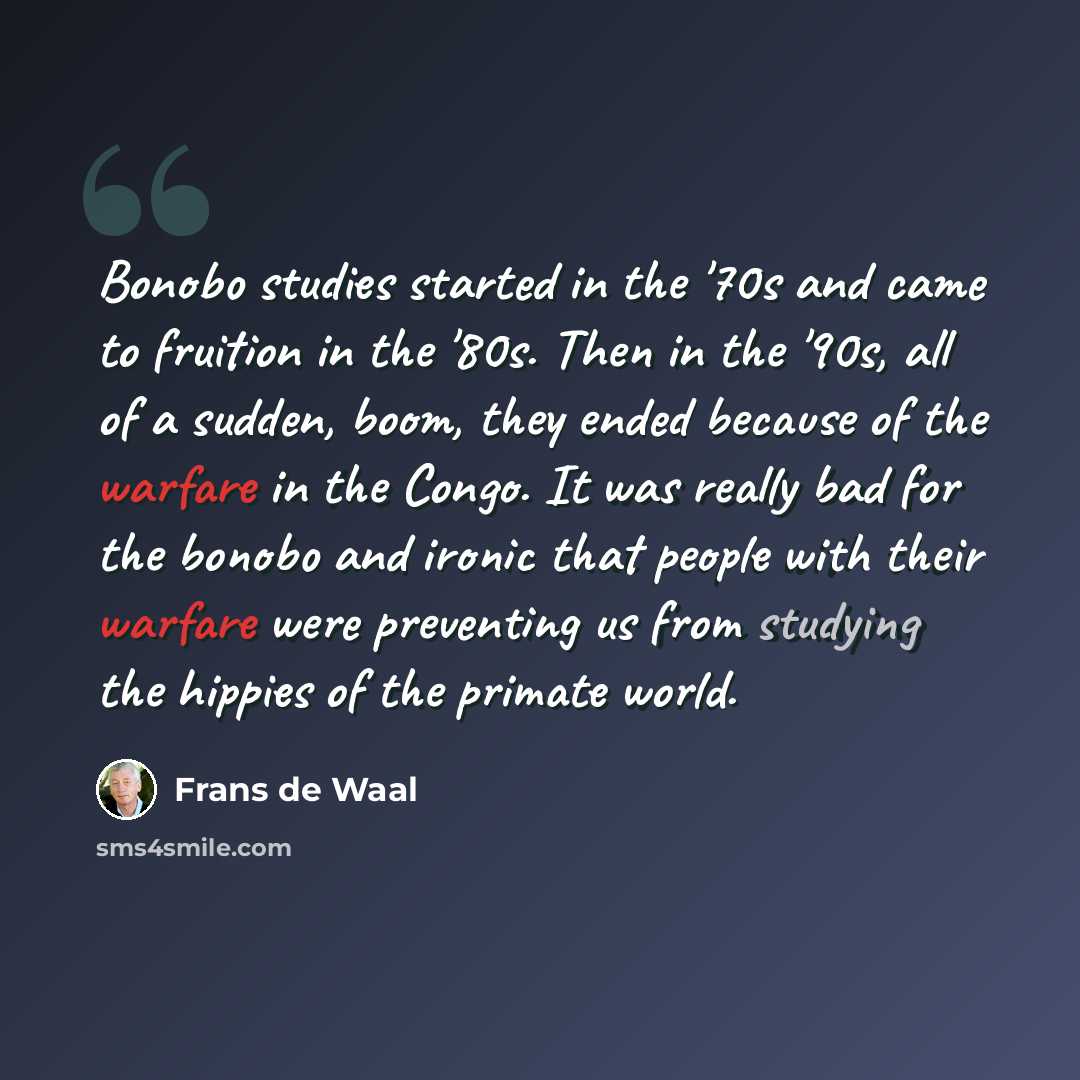 “Bonobo studies started in the '70s and came to fruition in the '80s. Then in the '90s, all of a sudden, boom, they ended because of the warfare in the Congo. It was really bad for the bonobo and ironic that people with their warfare were preventing us from studying the hippies of the primate world.” quote by Frans de Waal