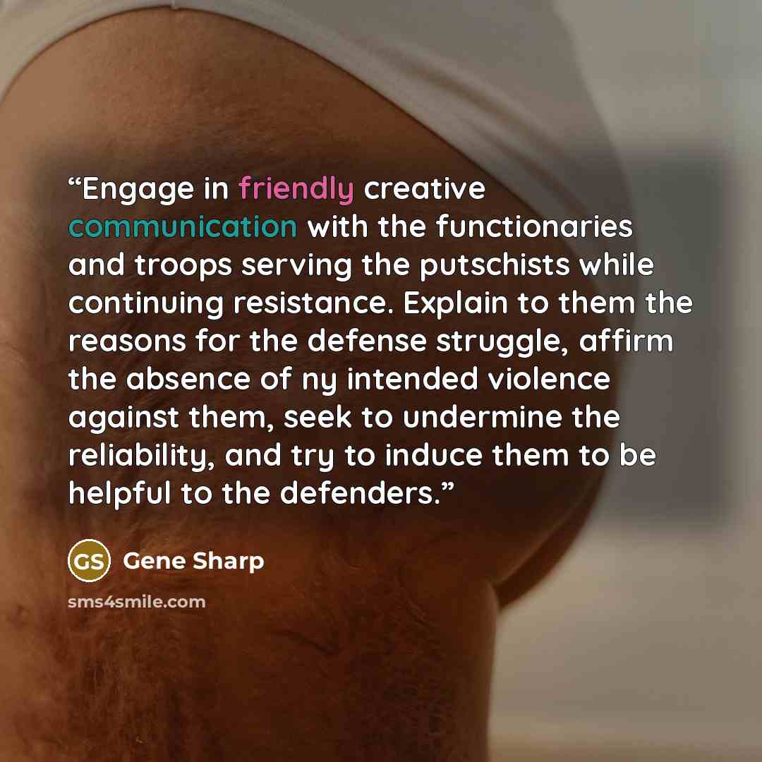 “Engage in friendly creative communication with the functionaries and troops serving the putschists while continuing resistance. Explain to them the reasons for the defense struggle, affirm the absence of ny intended violence against them, seek to undermine the reliability, and try to induce them…” quote by Gene Sharp