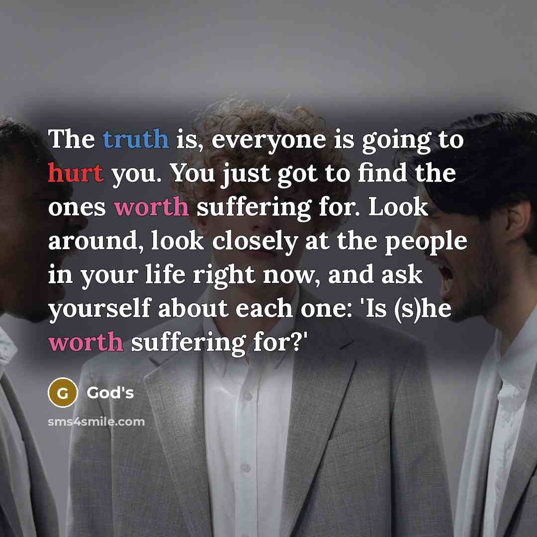 “The truth is, everyone is going to hurt you. You just got to find the ones worth suffering for. Look around, look closely at the people in your life right now, and ask yourself about each one: 'Is (s)he worth suffering for?'” quote by God's