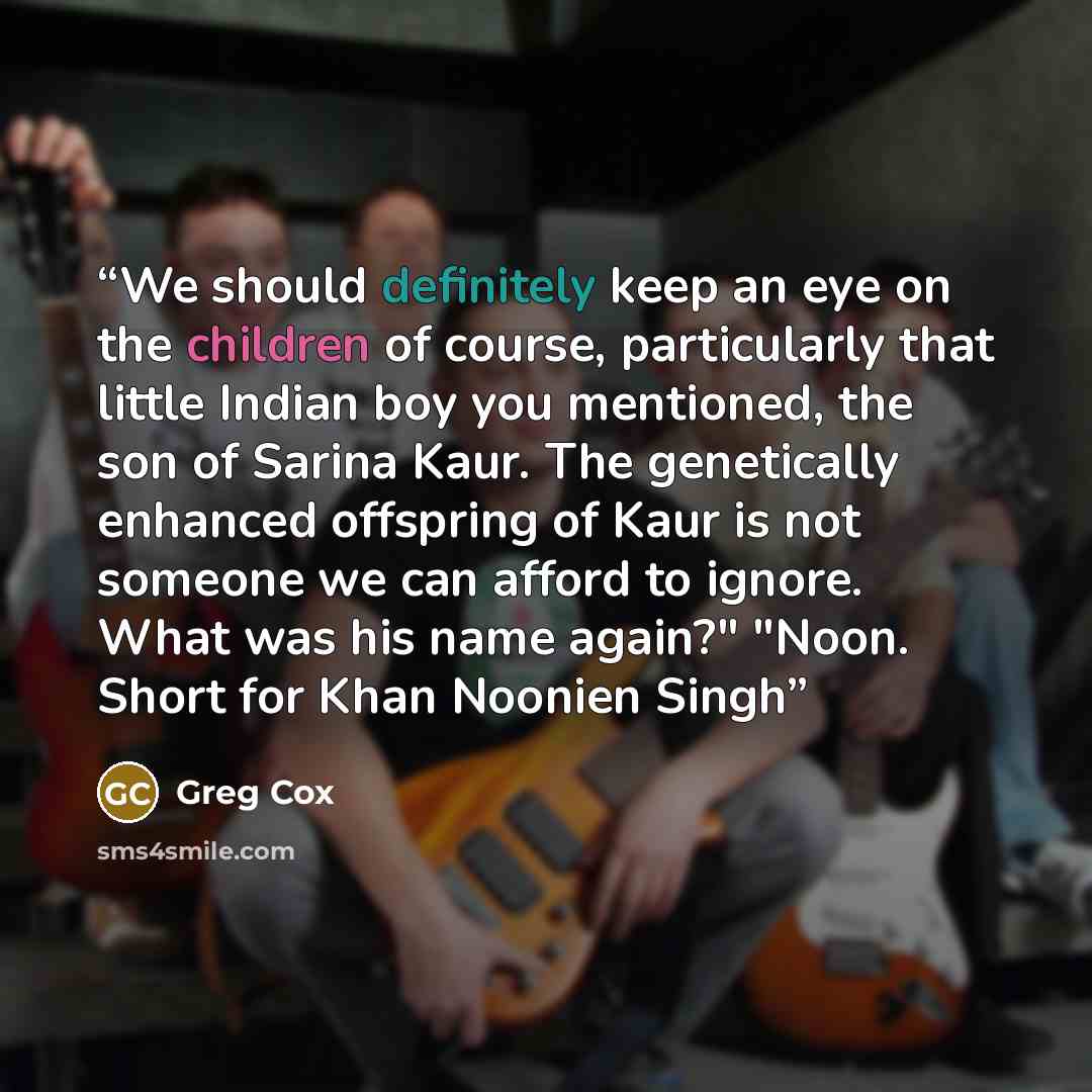 “We should definitely keep an eye on the children of course, particularly that little Indian boy you mentioned, the son of Sarina Kaur. The genetically enhanced offspring of Kaur is not someone we can afford to ignore. What was his name again?" "Noon. Short for Khan Noonien Singh” quote by Greg Cox
