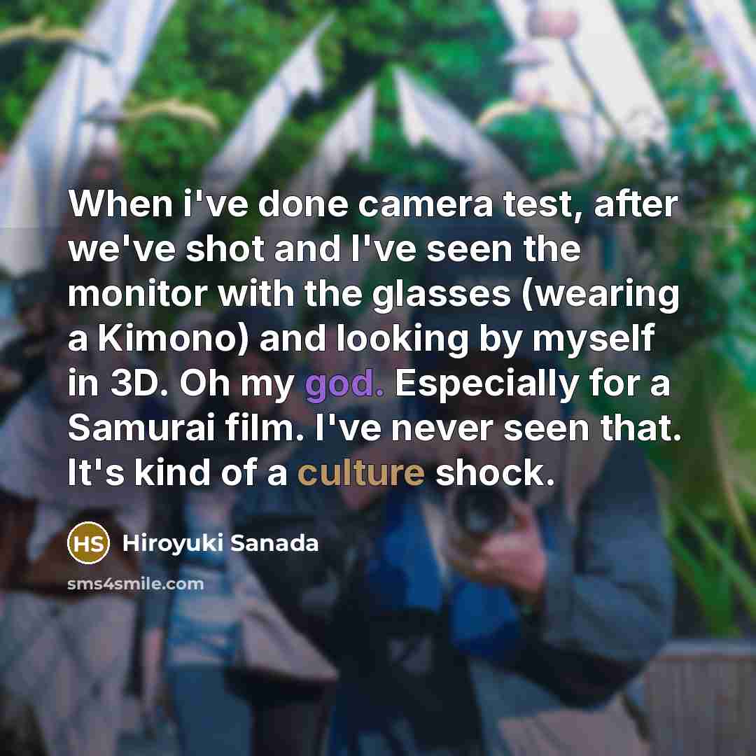 “When i've done camera test, after we've shot and I've seen the monitor with the glasses (wearing a Kimono) and looking by myself in 3D. Oh my god. Especially for a Samurai film. I've never seen that. It's kind of a culture shock.” quote by Hiroyuki Sanada