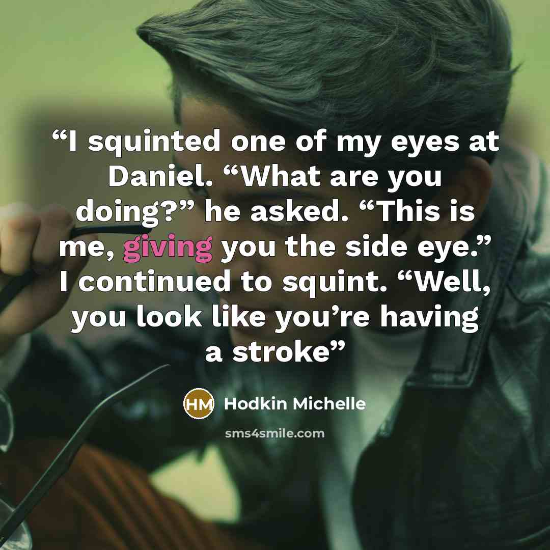 “I squinted one of my eyes at Daniel. “What are you doing?” he asked. “This is me, giving you the side eye.” I continued to squint. “Well, you look like you’re having a stroke” quote by Hodkin Michelle