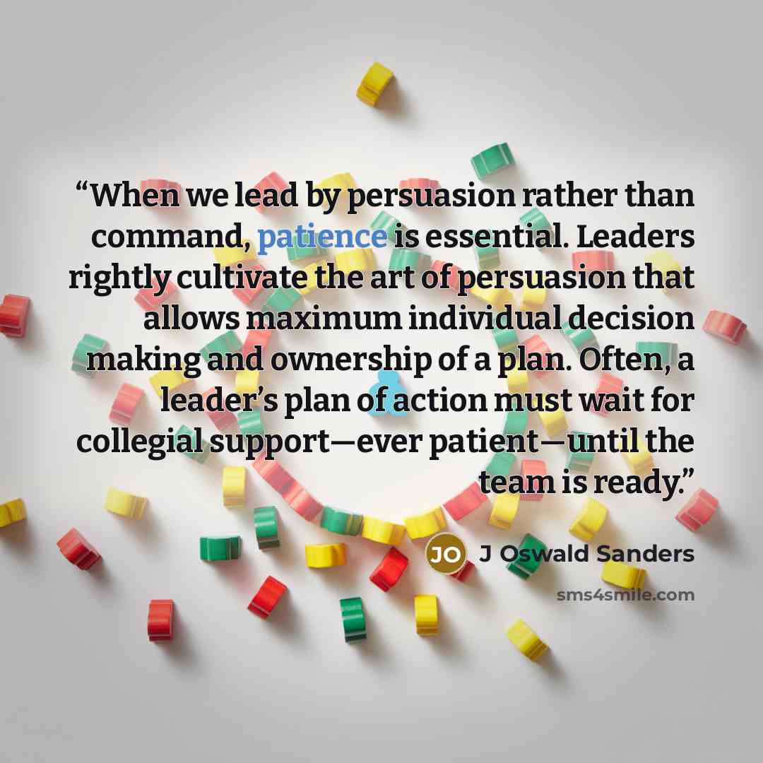 “When we lead by persuasion rather than command, patience is essential. Leaders rightly cultivate the art of persuasion that allows maximum individual decision making and ownership of a plan. Often, a leader’s plan of action must wait for collegial support—ever patient—until the team is ready.” quote by J Oswald Sanders