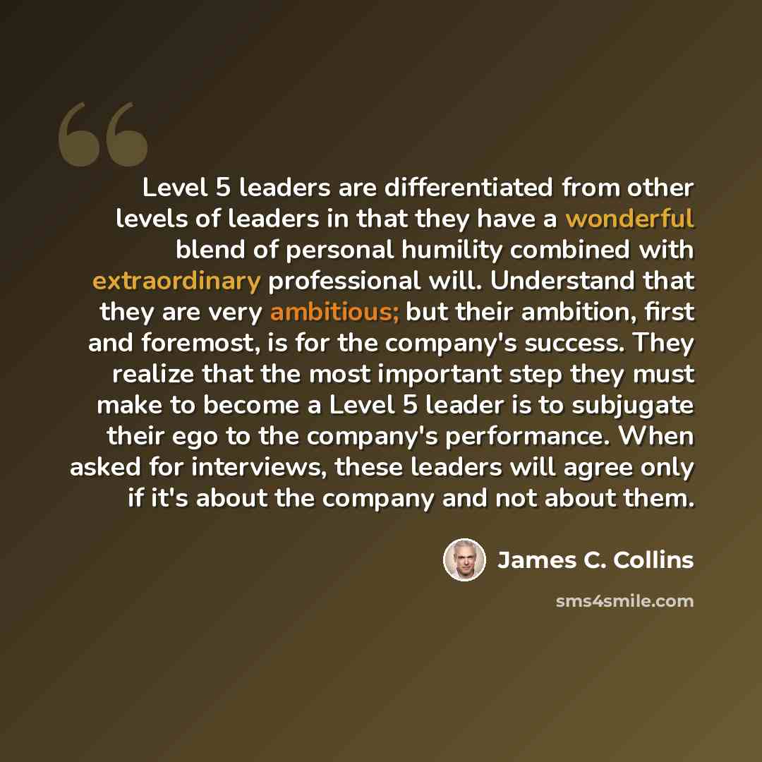 “Level 5 leaders are differentiated from other levels of leaders in that they have a wonderful blend of personal humility combined with extraordinary professional will. Understand that they are very ambitious; but their ambition, first and foremost, is for the company's success. They realize that…” quote by James C. Collins