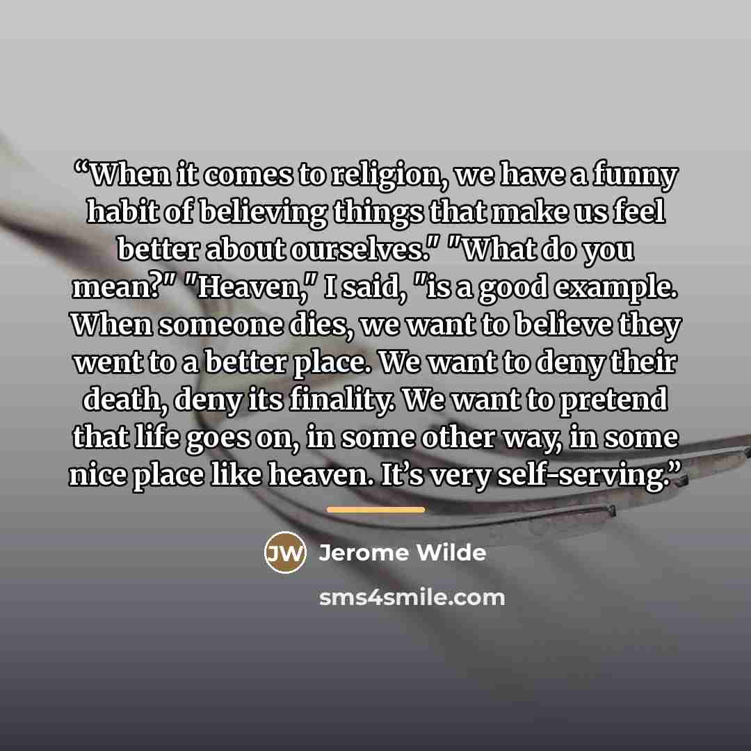 “When it comes to religion, we have a funny habit of believing things that make us feel better about ourselves." "What do you mean?" "Heaven," I said, "is a good example. When someone dies, we want to believe they went to a better place. We want to deny their death, deny its finality. We want to…” quote by Jerome Wilde