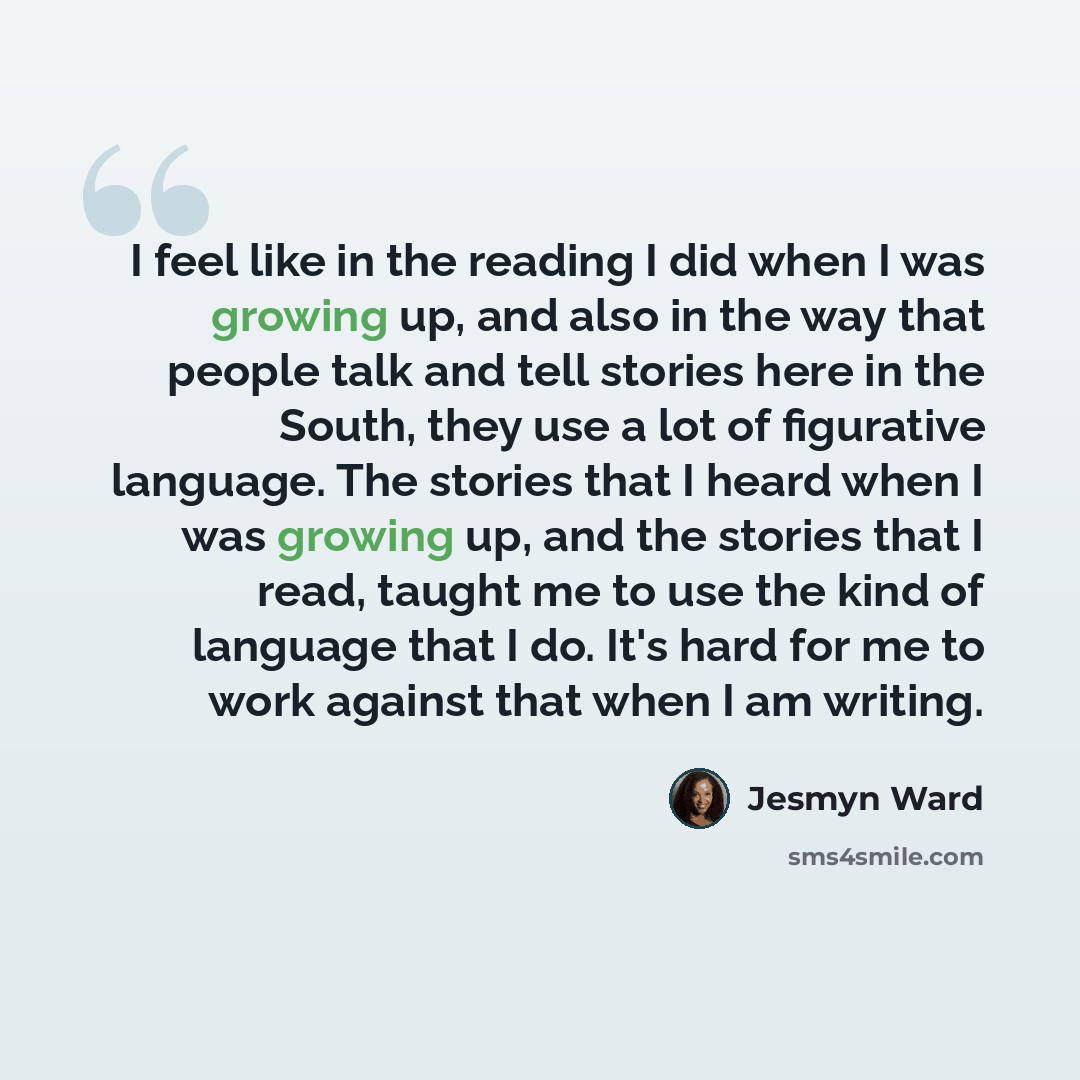 “I feel like in the reading I did when I was growing up, and also in the way that people talk and tell stories here in the South, they use a lot of figurative language. The stories that I heard when I was growing up, and the stories that I read, taught me to use the kind of language that I do. It's…” quote by Jesmyn Ward