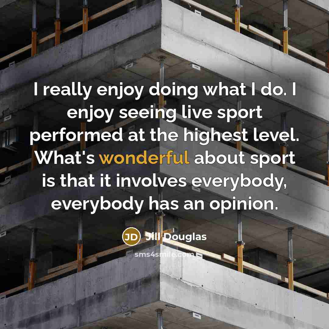 “I really enjoy doing what I do. I enjoy seeing live sport performed at the highest level. What's wonderful about sport is that it involves everybody, everybody has an opinion.” quote by Jill Douglas