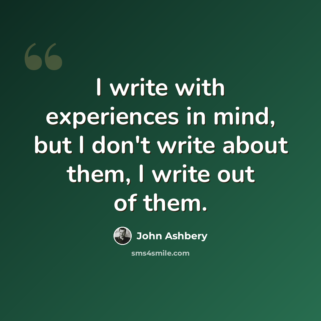 “I write with experiences in mind, but I don't write about them, I write out of them.” quote by John Ashbery