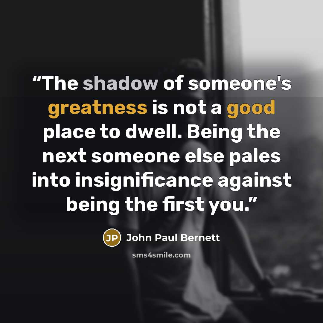“The shadow of someone's greatness is not a good place to dwell. Being the next someone else pales into insignificance against being the first you.” quote by John Paul Bernett