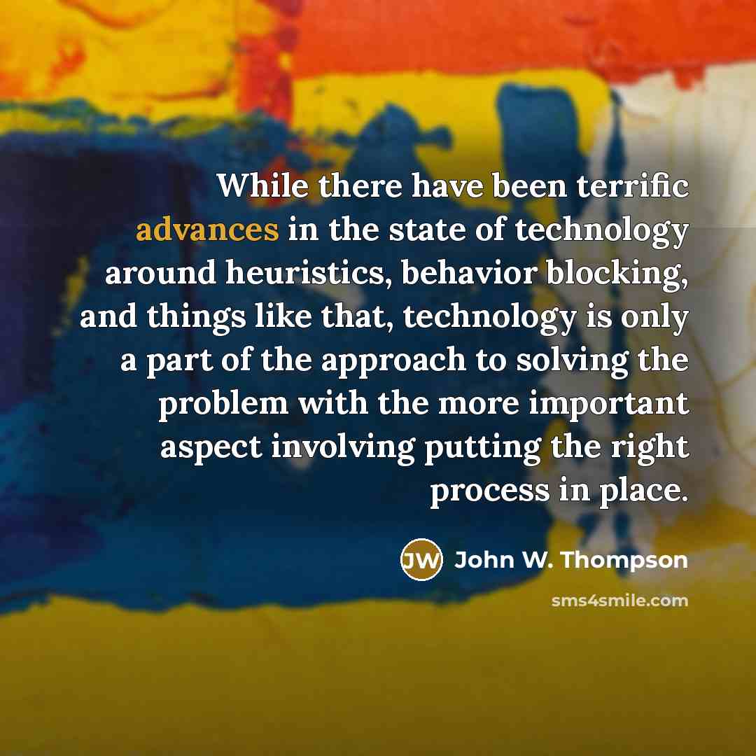 “While there have been terrific advances in the state of technology around heuristics, behavior blocking, and things like that, technology is only a part of the approach to solving the problem with the more important aspect involving putting the right process in place.” quote by John W. Thompson