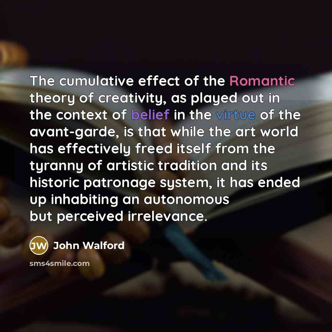 “The cumulative effect of the Romantic theory of creativity, as played out in the context of belief in the virtue of the avant-garde, is that while the art world has effectively freed itself from the tyranny of artistic tradition and its historic patronage system, it has ended up inhabiting an…” quote by John Walford